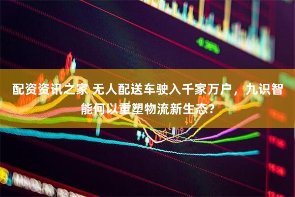 配资资讯之家 无人配送车驶入千家万户，九识智能何以重塑物流新生态？
