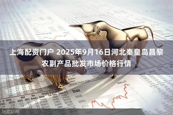 上海配资门户 2025年9月16日河北秦皇岛昌黎农副产品批发市场价格行情