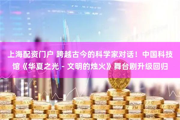 上海配资门户 跨越古今的科学家对话!中国科技馆《华夏之光-文明的烛火》舞台剧升级回归