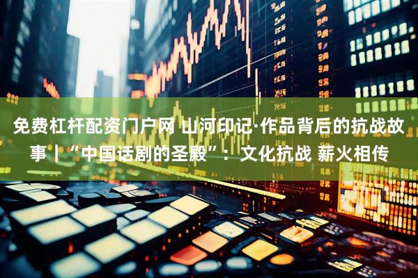 免费杠杆配资门户网 山河印记·作品背后的抗战故事｜“中国话剧的圣殿”：文化抗战 薪火相传