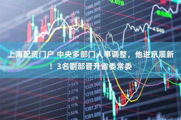 上海配资门户 中央多部门人事调整,他进京履新!3名副部晋升省委常委