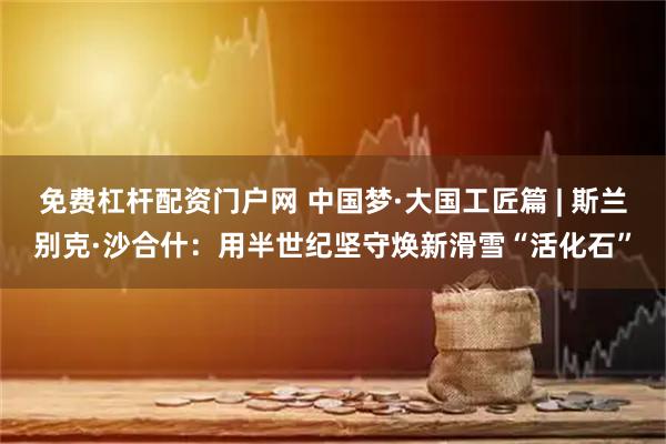 免费杠杆配资门户网 中国梦·大国工匠篇 | 斯兰别克·沙合什：用半世纪坚守焕新滑雪“活化石”