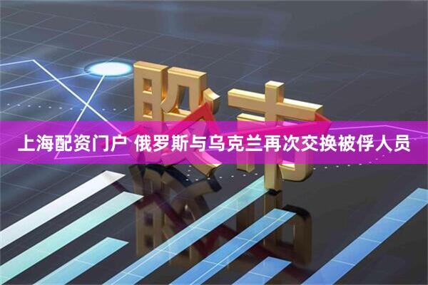 上海配资门户 俄罗斯与乌克兰再次交换被俘人员