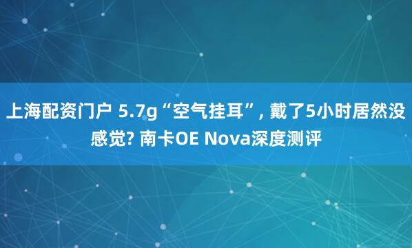 上海配资门户 5.7g“空气挂耳”, 戴了5小时居然没感觉? 南卡OE Nova深度测评