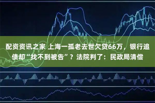 配资资讯之家 上海一孤老去世欠贷66万，银行追债却“找不到被告”？法院判了：民政局清偿