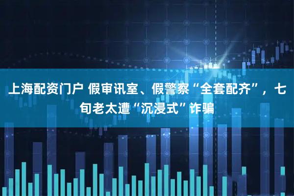 上海配资门户 假审讯室、假警察“全套配齐”，七旬老太遭“沉浸式”诈骗