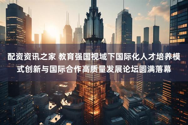 配资资讯之家 教育强国视域下国际化人才培养模式创新与国际合作高质量发展论坛圆满落幕