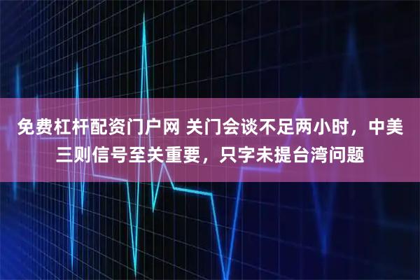 免费杠杆配资门户网 关门会谈不足两小时，中美三则信号至关重要，只字未提台湾问题