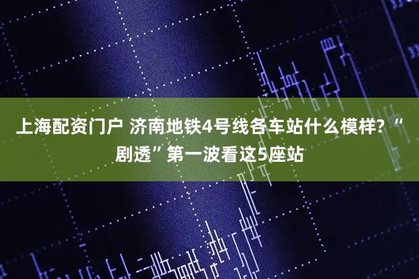 上海配资门户 济南地铁4号线各车站什么模样? “剧透”第一波看这5座站