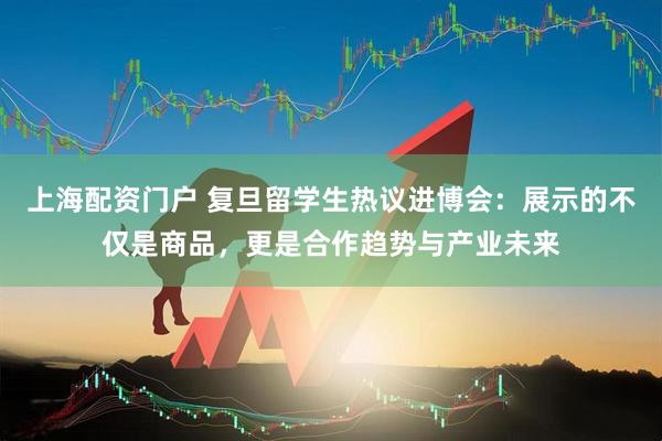 上海配资门户 复旦留学生热议进博会：展示的不仅是商品，更是合作趋势与产业未来