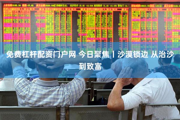 免费杠杆配资门户网 今日聚焦丨沙漠锁边 从治沙到致富