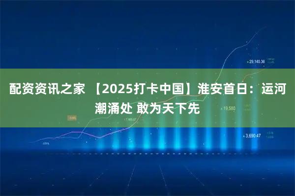 配资资讯之家 【2025打卡中国】淮安首日：运河潮涌处 敢为天下先