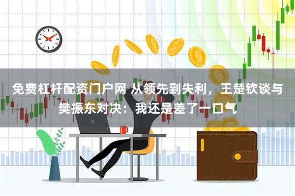免费杠杆配资门户网 从领先到失利，王楚钦谈与樊振东对决：我还是差了一口气