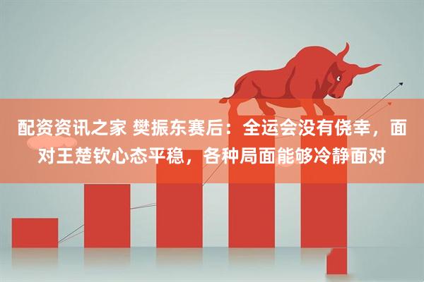 配资资讯之家 樊振东赛后：全运会没有侥幸，面对王楚钦心态平稳，各种局面能够冷静面对