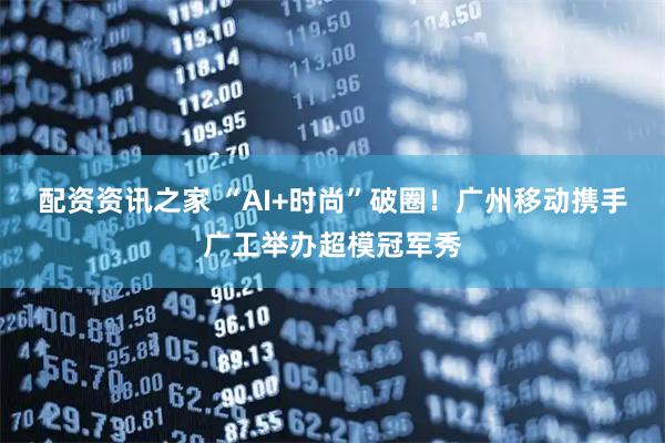 配资资讯之家 “AI+时尚”破圈！广州移动携手广工举办超模冠军秀