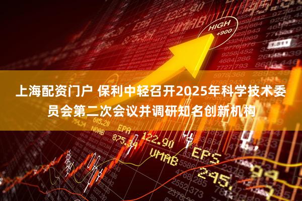 上海配资门户 保利中轻召开2025年科学技术委员会第二次会议并调研知名创新机构