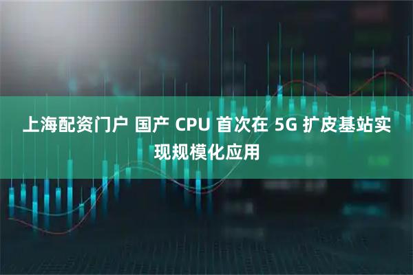 上海配资门户 国产 CPU 首次在 5G 扩皮基站实现规模化应用