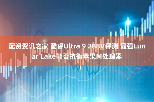 配资资讯之家 酷睿Ultra 9 288V评测 最强Lunar Lake能否抗衡苹果M处理器