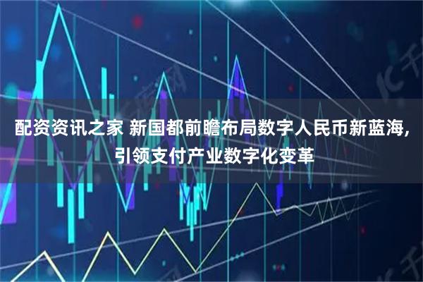 配资资讯之家 新国都前瞻布局数字人民币新蓝海, 引领支付产业数字化变革
