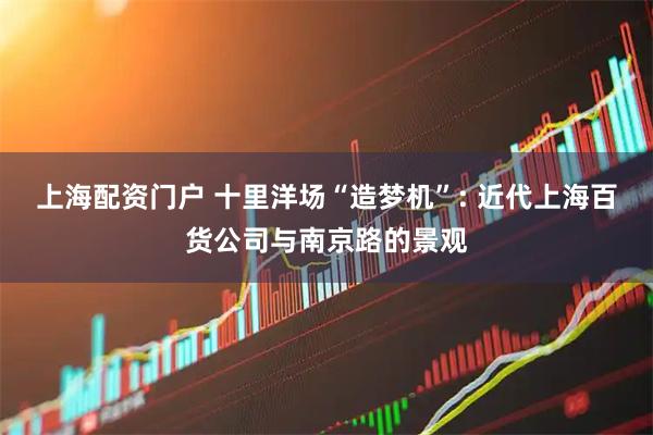 上海配资门户 十里洋场“造梦机”: 近代上海百货公司与南京路的景观