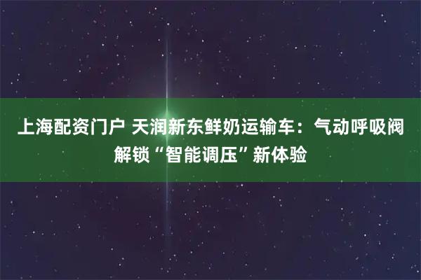 上海配资门户 天润新东鲜奶运输车：气动呼吸阀解锁“智能调压”新体验