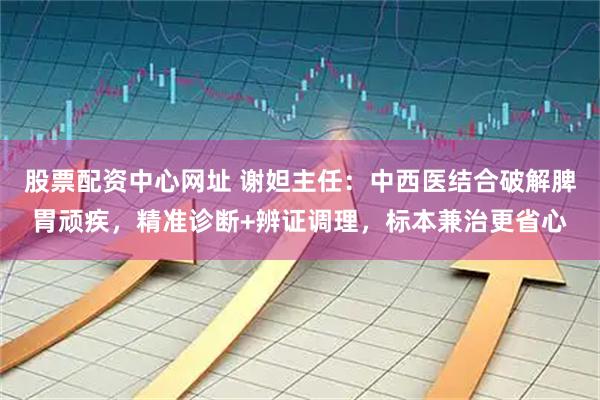 股票配资中心网址 谢妲主任：中西医结合破解脾胃顽疾，精准诊断+辨证调理，标本兼治更省心