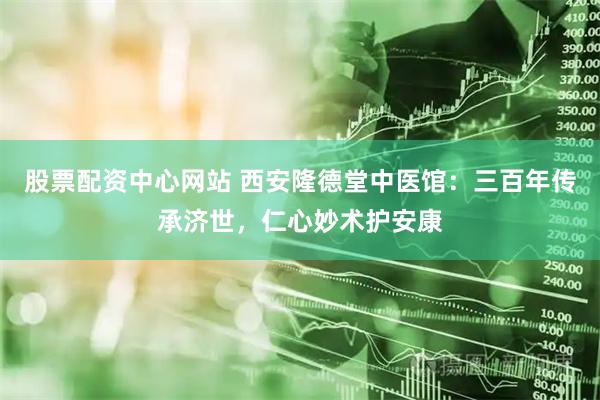 股票配资中心网站 西安隆德堂中医馆：三百年传承济世，仁心妙术护安康