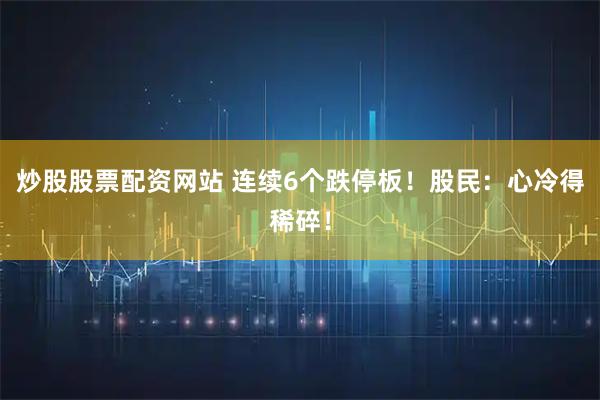 炒股股票配资网站 连续6个跌停板！股民：心冷得稀碎！