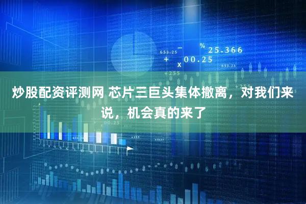 炒股配资评测网 芯片三巨头集体撤离，对我们来说，机会真的来了