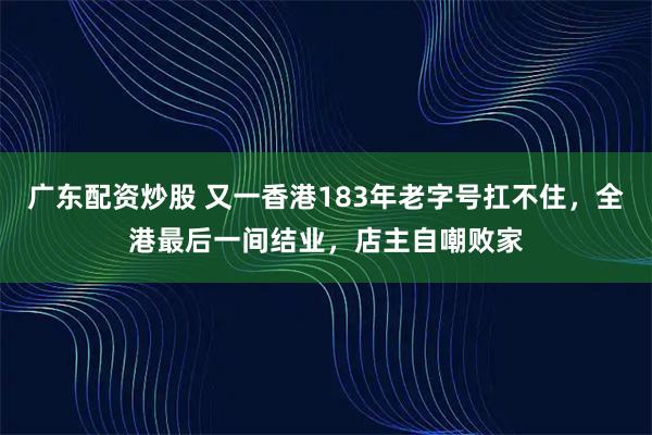 广东配资炒股 又一香港183年老字号扛不住，全港最后一间结业，店主自嘲败家