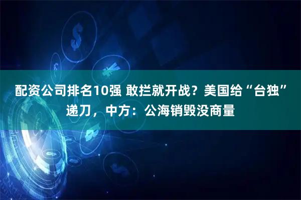 配资公司排名10强 敢拦就开战？美国给“台独”递刀，中方：公海销毁没商量