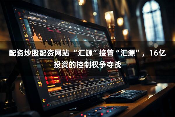 配资炒股配资网站 “汇源”接管“汇源”，16亿投资的控制权争夺战