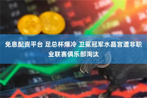 免息配资平台 足总杯爆冷 卫冕冠军水晶宫遭非职业联赛俱乐部淘汰