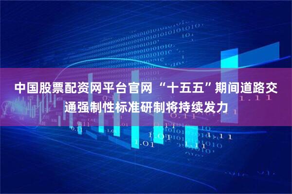 中国股票配资网平台官网 “十五五”期间道路交通强制性标准研制将持续发力