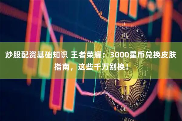 炒股配资基础知识 王者荣耀：3000星币兑换皮肤指南，这些千万别换！