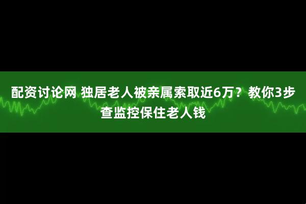 配资讨论网 独居老人被亲属索取近6万？教你3步查监控保住老人钱