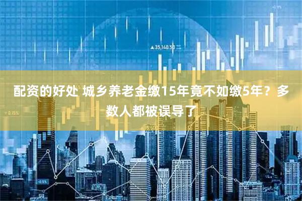 配资的好处 城乡养老金缴15年竟不如缴5年？多数人都被误导了