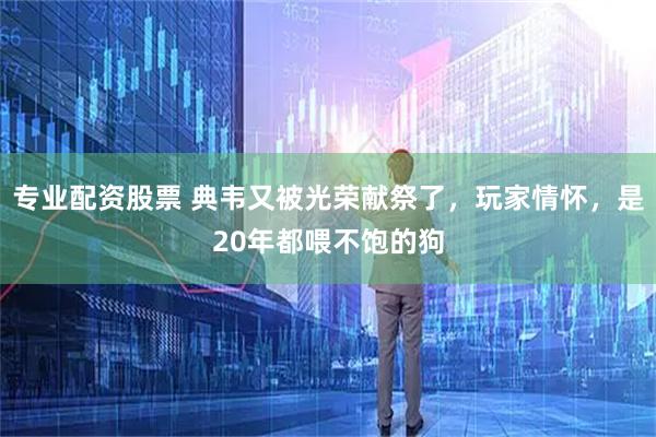 专业配资股票 典韦又被光荣献祭了，玩家情怀，是20年都喂不饱的狗