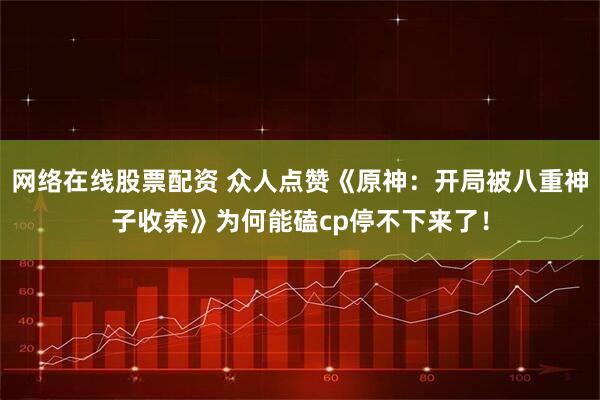 网络在线股票配资 众人点赞《原神：开局被八重神子收养》为何能磕cp停不下来了！