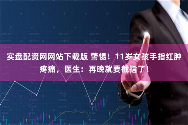 实盘配资网网站下载版 警惕！11岁女孩手指红肿疼痛，医生：再晚就要截指了！