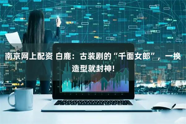 南京网上配资 白鹿：古装剧的“千面女郎”，一换造型就封神!