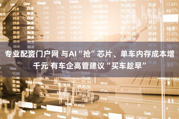 专业配资门户网 与AI“抢”芯片、单车内存成本增千元 有车企高管建议“买车趁早”