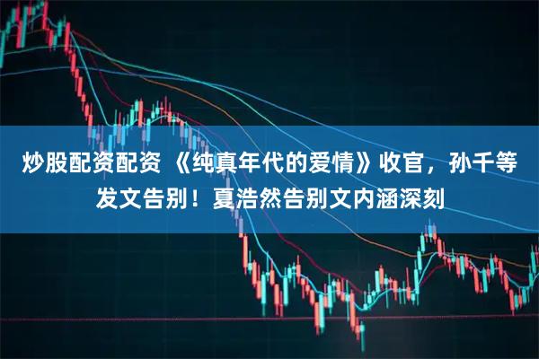 炒股配资配资 《纯真年代的爱情》收官，孙千等发文告别！夏浩然告别文内涵深刻