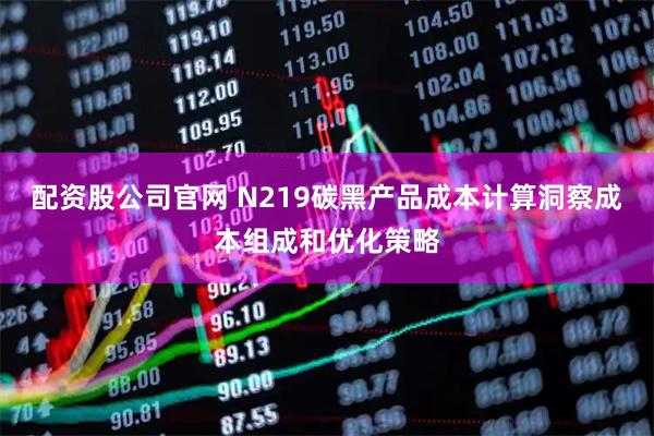 配资股公司官网 N219碳黑产品成本计算洞察成本组成和优化策略