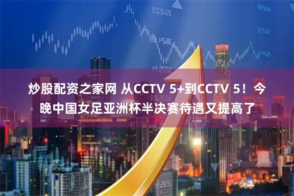 炒股配资之家网 从CCTV 5+到CCTV 5！今晚中国女足亚洲杯半决赛待遇又提高了