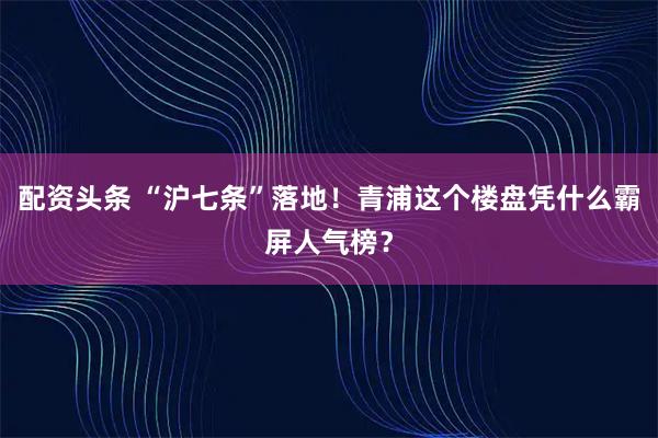 配资头条 “沪七条”落地！青浦这个楼盘凭什么霸屏人气榜？
