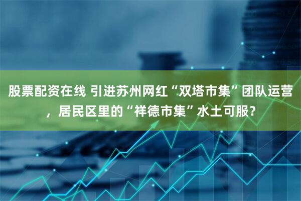 股票配资在线 引进苏州网红“双塔市集”团队运营，居民区里的“祥德市集”水土可服？