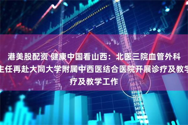 港美股配资 健康中国看山西：北医三院血管外科赵军主任再赴大同大学附属中西医结合医院开展诊疗及教学工作