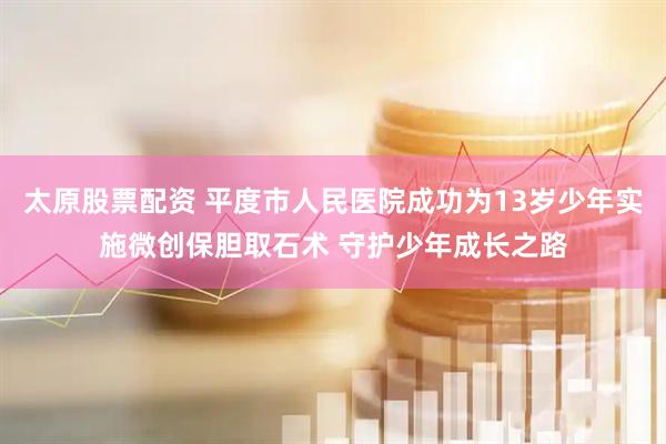 太原股票配资 平度市人民医院成功为13岁少年实施微创保胆取石术 守护少年成长之路