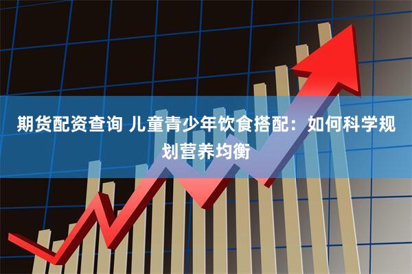期货配资查询 儿童青少年饮食搭配：如何科学规划营养均衡